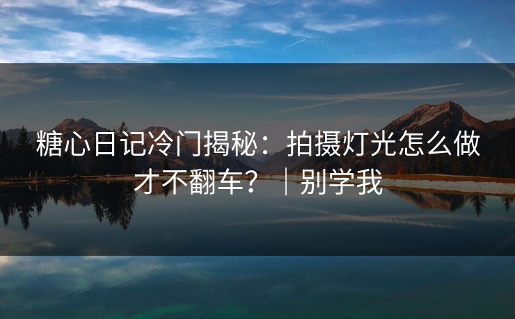 糖心日记冷门揭秘：拍摄灯光怎么做才不翻车？｜别学我