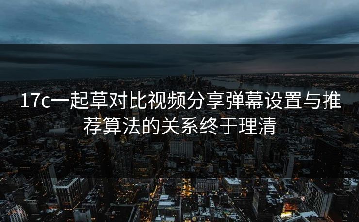 17c一起草对比视频分享弹幕设置与推荐算法的关系终于理清