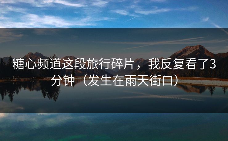 糖心频道这段旅行碎片，我反复看了3分钟（发生在雨天街口）