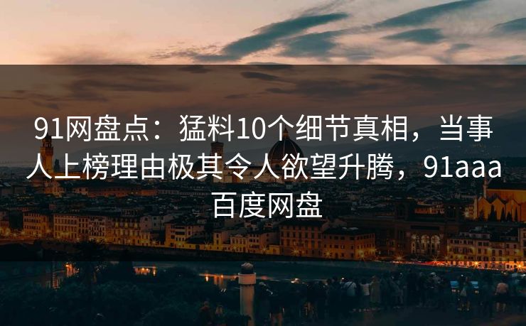 91网盘点：猛料10个细节真相，当事人上榜理由极其令人欲望升腾，91aaa 百度网盘