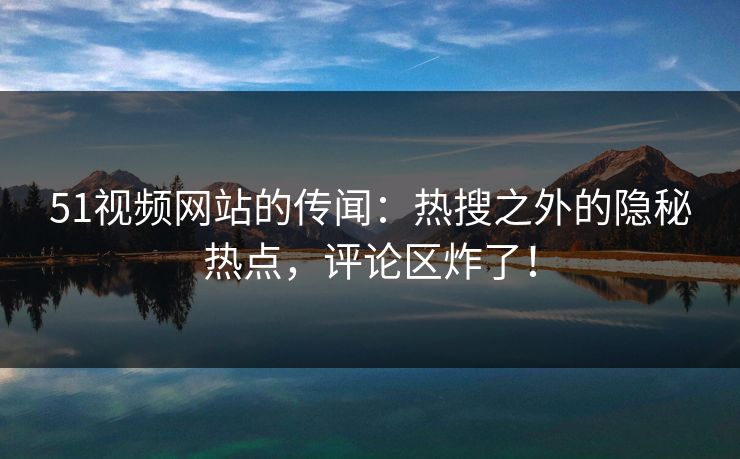 51视频网站的传闻：热搜之外的隐秘热点，评论区炸了！