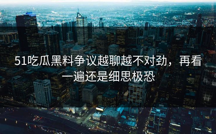 51吃瓜黑料争议越聊越不对劲，再看一遍还是细思极恐