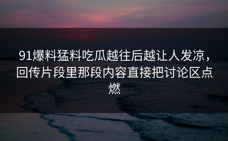 91爆料猛料吃瓜越往后越让人发凉，回传片段里那段内容直接把讨论区点燃