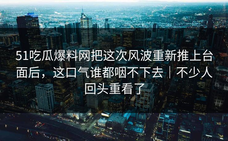 51吃瓜爆料网把这次风波重新推上台面后，这口气谁都咽不下去｜不少人回头重看了
