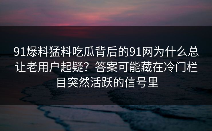 91爆料猛料吃瓜背后的91网为什么总让老用户起疑？答案可能藏在冷门栏目突然活跃的信号里