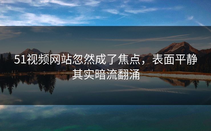 51视频网站忽然成了焦点，表面平静其实暗流翻涌