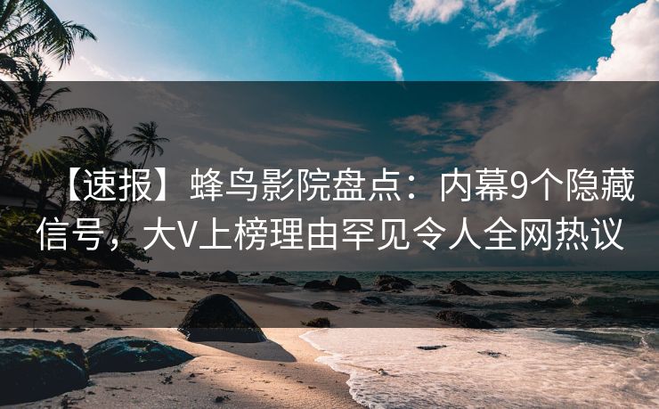 【速报】蜂鸟影院盘点：内幕9个隐藏信号，大V上榜理由罕见令人全网热议